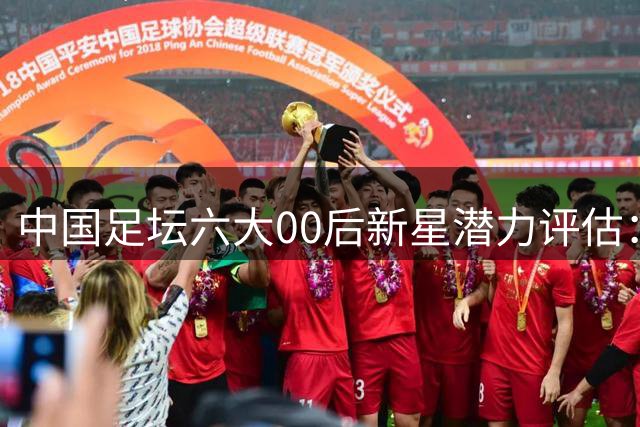 中国足坛六大00后新星潜力评估：谁将引领未来十年