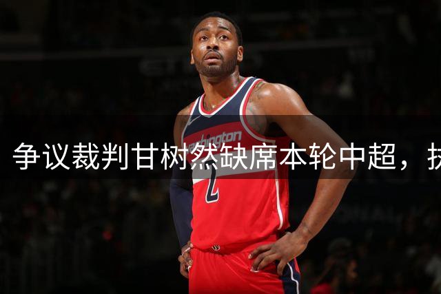 争议裁判甘树然缺席本轮中超，执法能力遭质疑