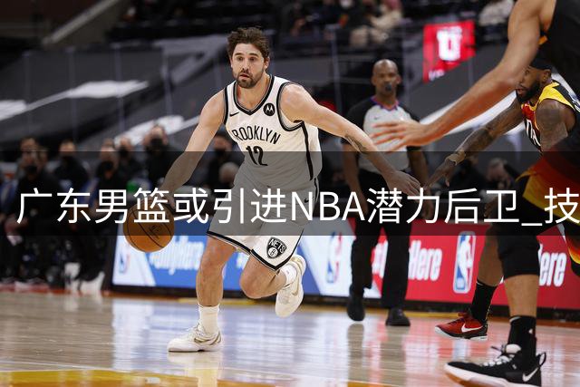 广东男篮或引进NBA潜力后卫 技术特点完美适配阵容