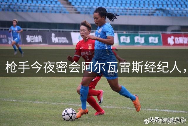 枪手今夜密会阿尔瓦雷斯经纪人，转会进程进入关键阶段