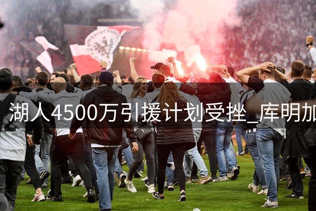 湖人4500万引援计划受挫 库明加交易面临搁浅风险