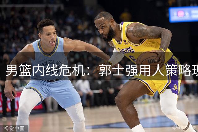 男篮内线危机：郭士强用人策略现隐忧