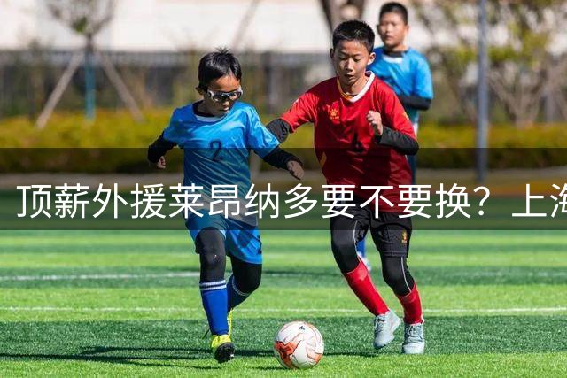 顶薪外援莱昂纳多要不要换？上海海港要早做决断