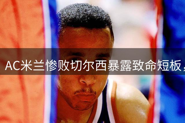 AC米兰惨败切尔西暴露致命短板，主帅阿莫林面临严峻考验